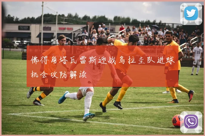 佛得角塔瓦雷斯迎战乌拉圭队进球机会攻防解读