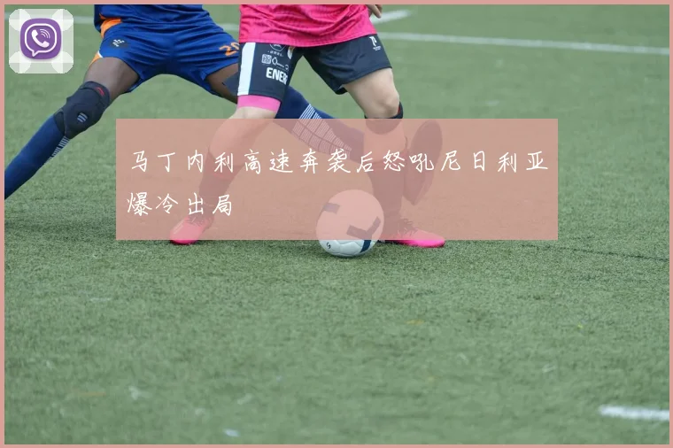 马丁内利高速奔袭后怒吼尼日利亚爆冷出局