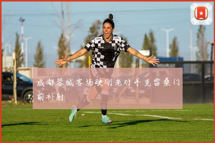 成都蓉城客场硬刚老对手克雷桑门前补射
