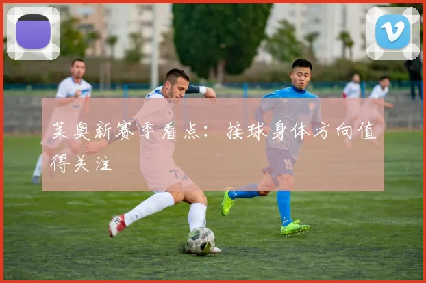 莱奥新赛季看点：接球身体方向值得关注