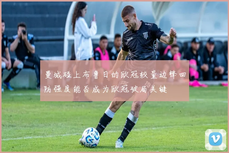曼城碰上布鲁日的欧冠较量边锋回防强度能否成为欧冠破局关键
