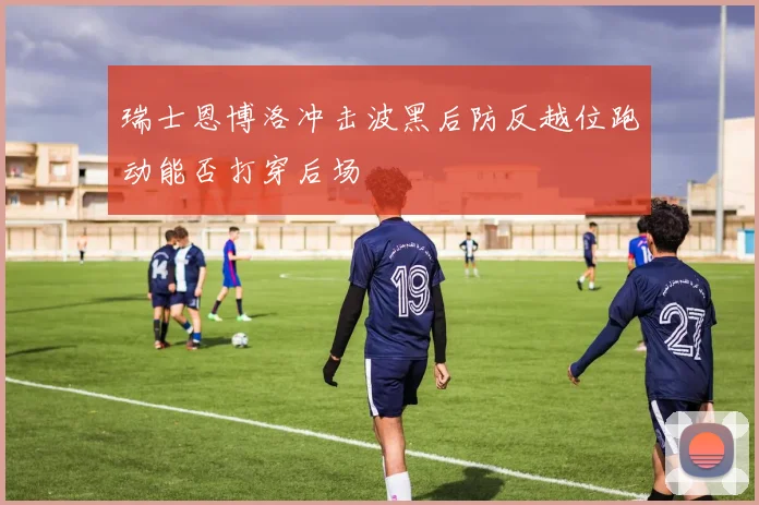 瑞士恩博洛冲击波黑后防反越位跑动能否打穿后场